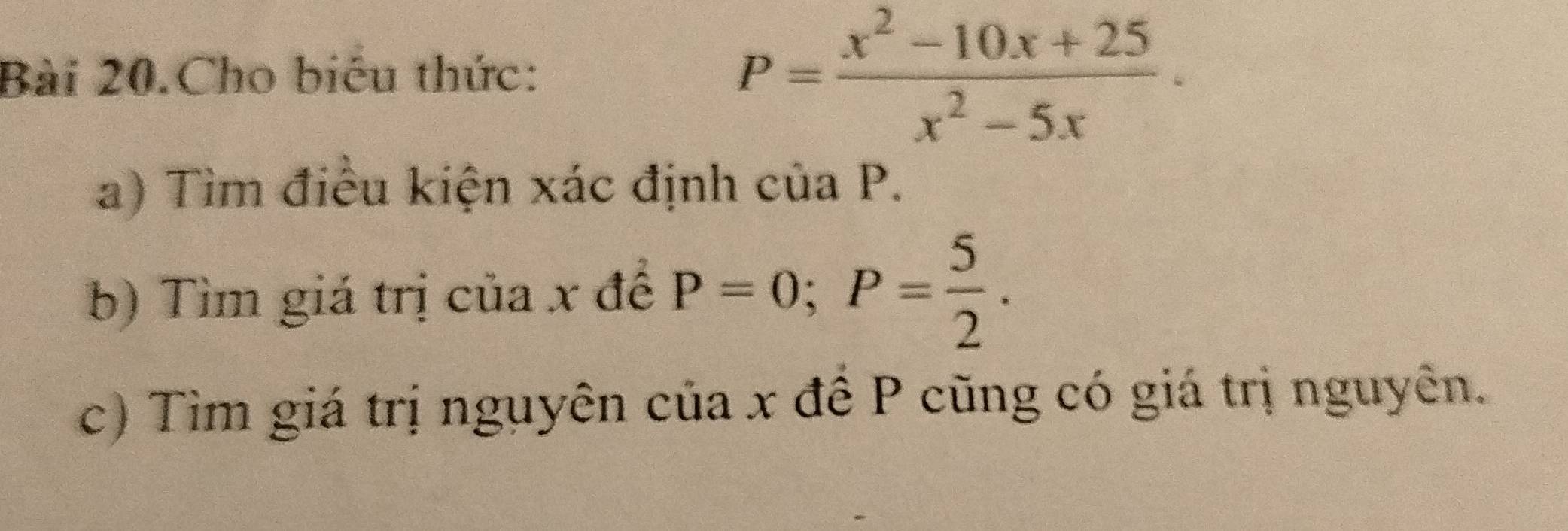 Bài 20.Cho biểu thức:
P= (x^2-10x+25)/x^2-5x . 
a) Tìm điều kiện xác định của P. 
b) Tìm giá trị của x đề P=0; P= 5/2 . 
c) Tìm giá trị nguyên của x đề P cũng có giá trị nguyên.