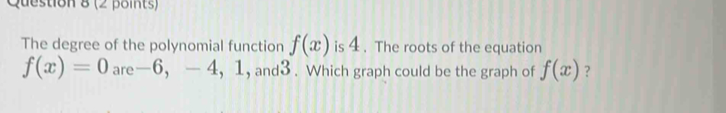 The degree of the polynomial function f(x) is 4. The roots of the equation
f(x)=0 are -6 ， -4, 1 , and3 . Which graph could be the graph of f(x) ?