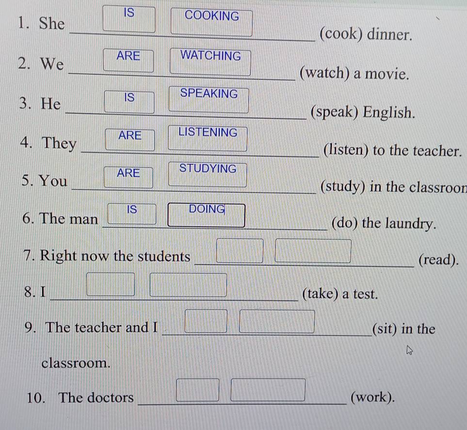 IS COOKING 
1. She 
_ 
__ 
_ 
_ 
_(cook) dinner. 
2. We ARE WATCHING 
_(watch) a movie. 
3. He 
IS SPEAKING 
_(speak) English. 
4. They ARE LISTENING 
_(listen) to the teacher. 
5. You ARE STUDYING 
_(study) in the classroor 
6. The man IS DOING 
_(do) the laundry. 
7. Right now the students _(read). 
8. I _(take) a test. 
9. The teacher and I _(sit) in the 
classroom. 
10. The doctors __(work).