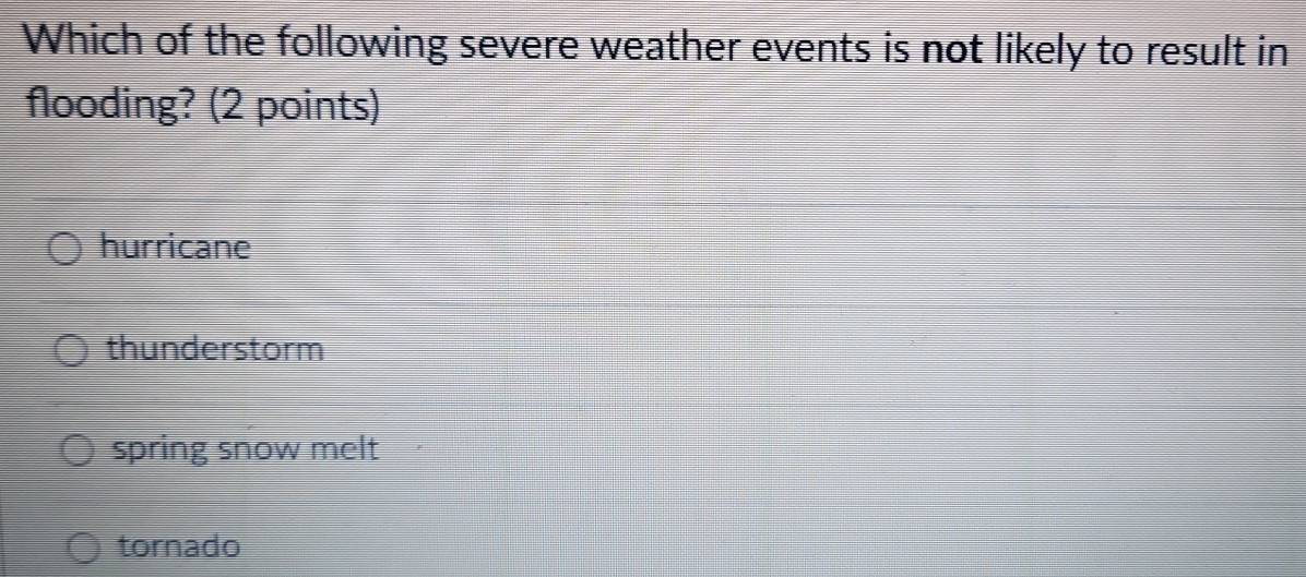 Which of the following severe weather events is not likely to result in
flooding? (2 points)
hurricane
thunderstorm
spring snow melt
tornado