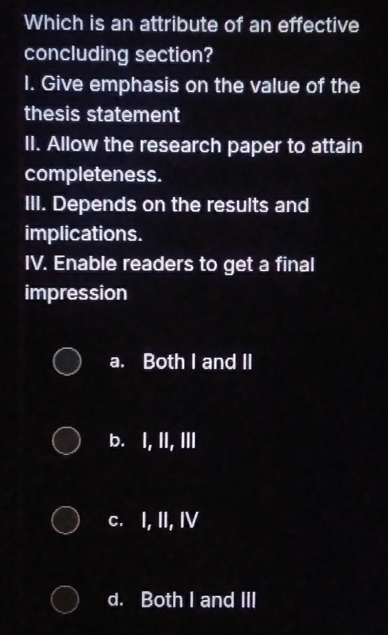 Which is an attribute of an effective
concluding section?
I. Give emphasis on the value of the
thesis statement
II. Allow the research paper to attain
completeness.
III. Depends on the results and
implications.
IV. Enable readers to get a final
impression
a. Both I and II
b. I, II, III
c. I, II, IV
d. Both I and III