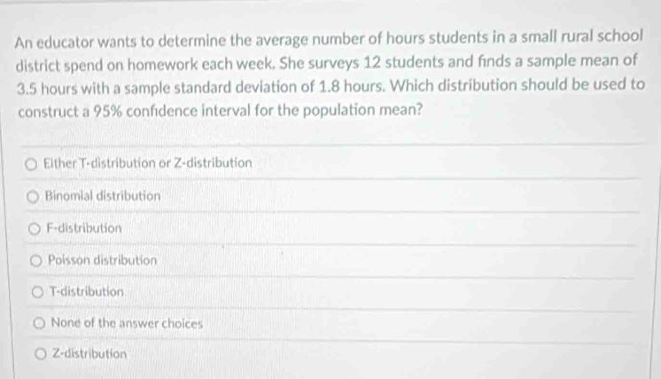 An educator wants to determine the average number of hours students in a small rural school
district spend on homework each week. She surveys 12 students and finds a sample mean of
3.5 hours with a sample standard deviation of 1.8 hours. Which distribution should be used to
construct a 95% confıdence interval for the population mean?
Elther T-distribution or Z-distribution
Binomial distribution
F-distribution
Poisson distribution
T-distribution
None of the answer choices
Z-distribution