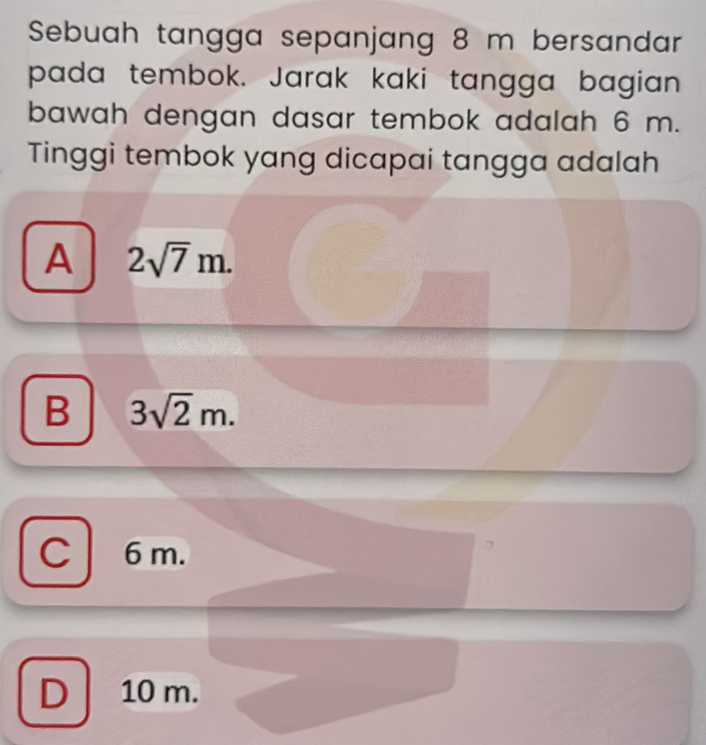 Sebuah tangga sepanjang 8 m bersandar
pada tembok. Jarak kaki tangga bagian
bawah dengan dasar tembok adalah 6 m.
Tinggi tembok yang dicapai tangga adalah
A 2sqrt(7)m.
B 3sqrt(2)m.
C6m.
D 10 m.