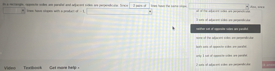 In a rectangle, opposite sides are parallel and adjacent sides are perpendicular. Since 2 pairs of lines have the same slope. Also, since
lines have slopes with a product of -1, all of the adjacent sides are perpendicular.
3 sets of adjacent sides are perpendicular.
neither set of opposite sides are parallel.
none of the adjacent sides are perpendicular
both sets of opposite sides are parallel.
only 1 set of opposite sides are parallel.
Video Textbook Get more help - 2 sets of adjacent sides are perpendicular ck ansy