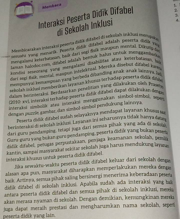 Membaca
1
3.
Interaksi Peserta Didik Difabel
2.
di Sekolah Inklusi
4.
Membicarakan interaksi peserta didik difabel di sekolah inklusi merupakan
sesuatu yang menarik. Peserta didik difabel adalah peserta didik ya
mengalami keterbatasan, baik dari segi fisik maupun mental. Dikutip dan
laman halodoc.com, difabel adalah bentuk halus untuk menggambarka
kondisi seseorang yang mengalami disabilifas atau keterbatasan, baik
dari segi fisik, mental, maupun intelektual. Mereka disebut difabel karen
mempunyai kemampuan yang berbeda dibanding anak-anak lainnya. Jadi
sekolah inklusi memberikan layanan khusus terhadap peserta didik difabe 
dalam berinteraksi. Berdasarkan penelitian yang dilakukan oleh Prasety
(2010: xv), interaksi terhadap peserta didik difabel dapat dilakukan dengan
interaksi simbolik atau interaksi menggunakan simbol-simbol, seperti
dengan puzzle, gambar, dan simbol-simbol pendukung lainnya.
Peserta didik difabel sudah selayaknya mendapat layanan khusus sa
berinteraksi di sekolah inklusi. Layanan ini seharusnya tidak hanya datang
dari guru pendamping, tetapi juga dari semua pihak yang ada di sekolah
Guru-guru yang bukan guru pendamping, peserta didik yang bukan peserta
didik difabel, petugas perpustakaan, penjaga keamanan sekolah, pemilik
kantin, sampai masyarakat sekitar sekolah juga harus mendukung layanan
interaksi khusus untuk peserta didik difabel.
Jika sewaktu-waktu peserta didik difabel keluar dari sekolah dengam
alasan apa pun, masyarakat diharapkan memperlakukan mereka dengan
baik. Artinya, semua pihak saling bersinergi menerima keberadaan peserta
didik difabel di sekolah inklusi. Apabila sudah ada interaksi yang baik
antara peserta didik difabel dan semua pihak di sekolah inklusi, mereka
akan merasa nyaman di sekolah. Dengan demikian, kemungkinan mereka
juga dapat meraih prestasi dan mengharumkan nama sekolah, seperti
peserta didik yang lain.