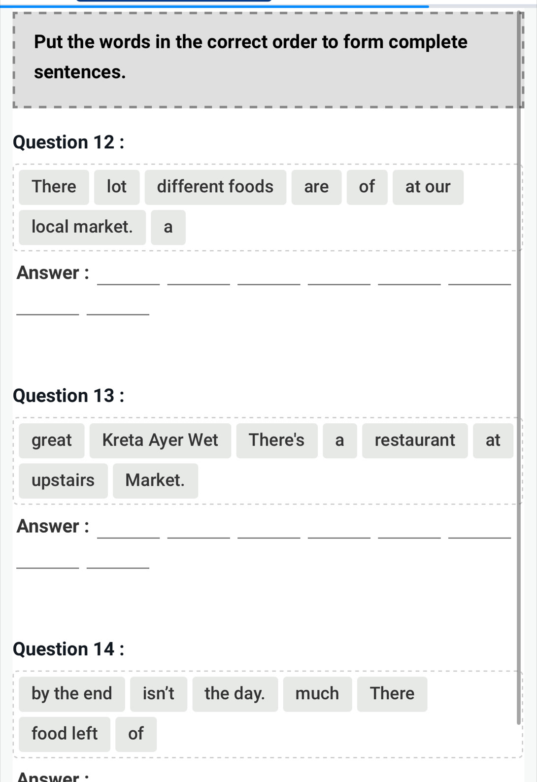 Put the words in the correct order to form complete 
sentences. 
Question 12 : 
There lot different foods are of at our 
local market. a 
__ 
_ 
_ 
__ 
Answer : 
__ 
Question 13 : 
great Kreta Ayer Wet There's a restaurant at 
upstairs Market. 
__ 
_ 
__ 
_ 
Answer : 
__ 
Question 14 : 
by the end isn't the day. much There 
food left of