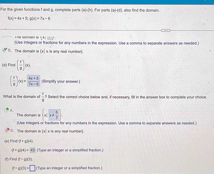 For the given functions f and g, complete parts (a)-(h). For parts (a)-(d) , also find the domain.
f(x)=4x+5; g(x)=7x-6
I he domain is  x|
(Use integers or fractions for any numbers in the expression. Use a comma to separate answers as needed.)
B. The domain is  x|x is any real number.
(d) Find ( f/g )(x).
( f/9 )(x)= (4x+5)/7x-6  (Simplify your answer.)
What is the domain of  f/g  ? Select the correct choice below and, if necessary, fill in the answer box to complete your choice.
A.  x|x!=  6/7 . 
The domain is
(Use integers or fractions for any numbers in the expression. Use a comma to separate answers as needed.)
B. The domain is  x|x is any real number.
(e) Find (f+g)(4).
(f+g)(4)=43 (Type an integer or a simplified fraction.)
(f) Find (f-g)(3).
(f-g)(3)=□ (Type an integer or a simplified fraction.)