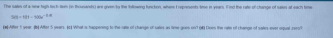 The sales of a new high-tech item (in thousands) are given by the following function, where t represents time in years. Find the rate of change of sales at each time.
S(t)=101-100e^(-0.4t)
(a) After 1 year. (b) After 5 years. (c) What is happening to the rate of change of sales as time goes on? (d) Does the rate of change of sales ever equal zero?