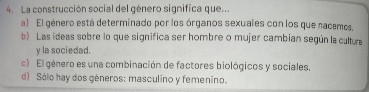 La construcción social del género significa que...
a) El género está determinado por los órganos sexuales con los que nacemos.
b) Las ideas sobre lo que significa ser hombre o mujer cambian según la cultura
y la sociedad.
c) El género es una combinación de factores biológicos y sociales.
d) Sólo hay dos géneros: masculino y femenino.