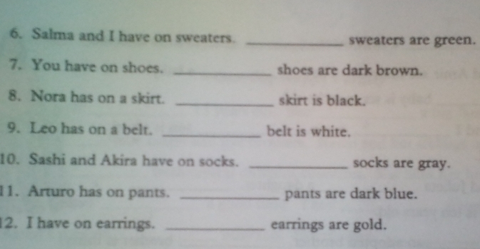 Salma and I have on sweaters. _sweaters are green. 
7. You have on shoes. _shoes are dark brown. 
8. Nora has on a skirt. _skirt is black. 
9. Leo has on a belt. _belt is white. 
10. Sashi and Akira have on socks. _socks are gray. 
11. Arturo has on pants. _pants are dark blue. 
2. I have on earrings. _earrings are gold.