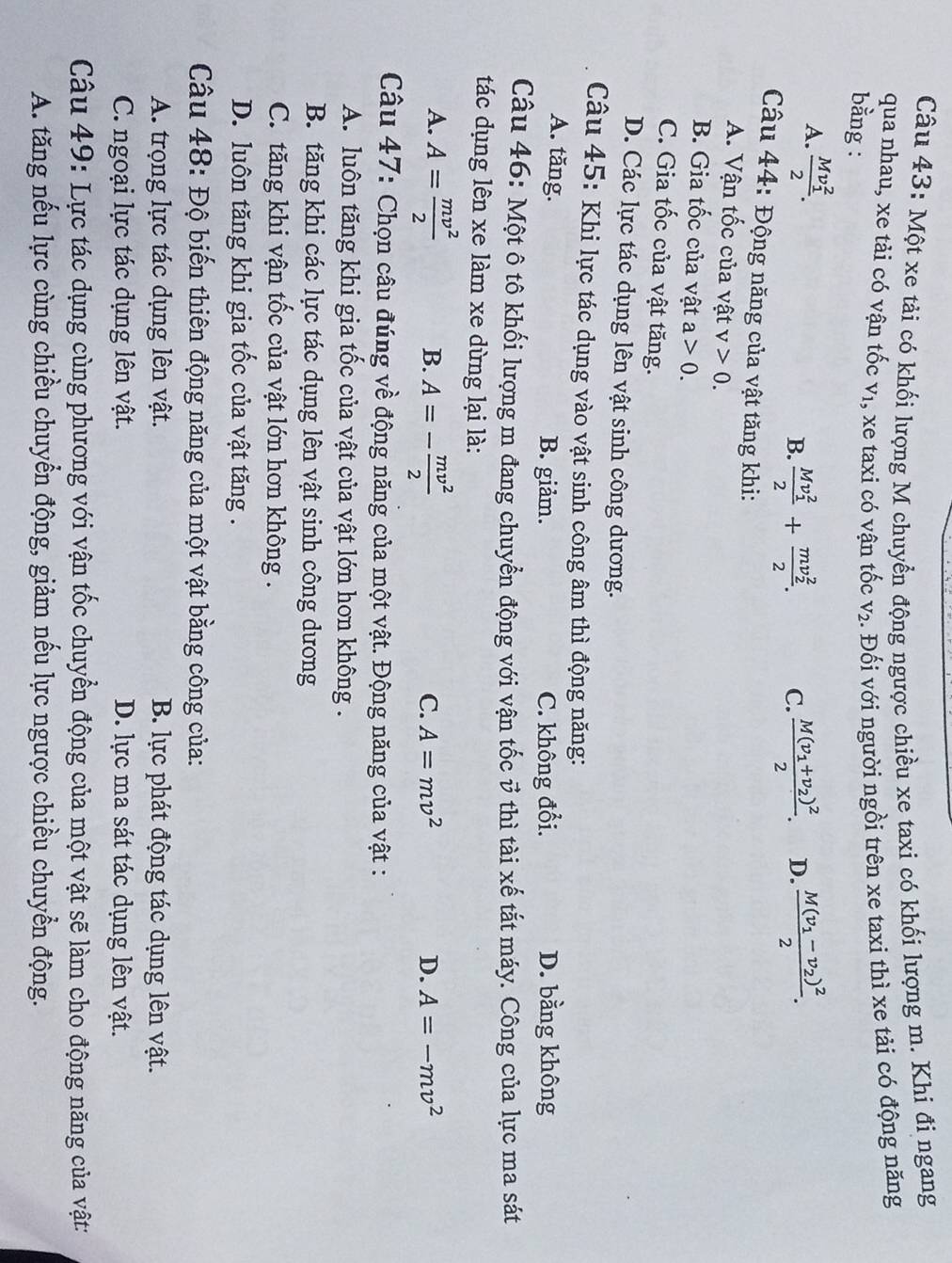 Một xe tải có khối lượng M chuyển động ngược chiều xe taxi có khối lượng m. Khi đi ngang
qua nhau, xe tải có vận tốc V_1 , xe taxi có vận tốc V_2. Đối với người ngồi trên xe taxi thì xe tải có động năng
bằng :
A. frac (Mv_1)^22.
B. frac (Mv_1)^22+frac (mv_2)^22. C. frac M(v_1+v_2)^22. D. frac M(v_1-v_2)^22.
Câu 44: Động năng của vật tăng khi:
A. Vận tốc của vật v>0.
B. Gia tốc của vật a>0.
C. Gia tốc của vật tăng.
D. Các lực tác dụng lên vật sinh công dương.
Câu 45: Khi lực tác dụng vào vật sinh công âm thì động năng:
A. tăng. B. giảm. C. không đổi. D. bằng không
Câu 46: Một ô tô khối lượng m đang chuyển động với vận tốc ở thì tài xế tắt máy. Công của lực ma sát
tác dụng lên xe làm xe dừng lại là:
A. A= mv^2/2  B. A=- mv^2/2 
C. A=mv^2 D. A=-mv^2
Câu 47: Chọn câu đúng về động năng của một vật. Động năng của vật :
A. luôn tăng khi gia tốc của vật của vật lớn hơn không .
B. tăng khi các lực tác dụng lên vật sinh công dương
C. tăng khi vận tốc của vật lớn hơn không .
D. luôn tăng khi gia tốc của vật tăng .
Câu 48: Độ biến thiên động năng của một vật bằng công của:
A. trọng lực tác dụng lên vật. B. lực phát động tác dụng lên vật.
C. ngoại lực tác dụng lên vật. D. lực ma sát tác dụng lên vật.
Câu 49: Lực tác dụng cùng phương với vận tốc chuyển động của một vật sẽ làm cho động năng của vật:
A. tăng nếu lực cùng chiều chuyển động, giảm nếu lực ngược chiều chuyển động.