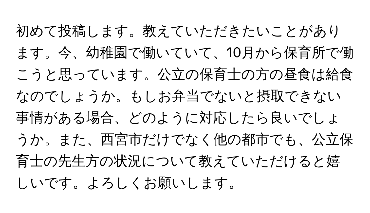 初めて投稿します。教えていただきたいことがあります。今、幼稚園で働いていて、10月から保育所で働こうと思っています。公立の保育士の方の昼食は給食なのでしょうか。もしお弁当でないと摂取できない事情がある場合、どのように対応したら良いでしょうか。また、西宮市だけでなく他の都市でも、公立保育士の先生方の状況について教えていただけると嬉しいです。よろしくお願いします。