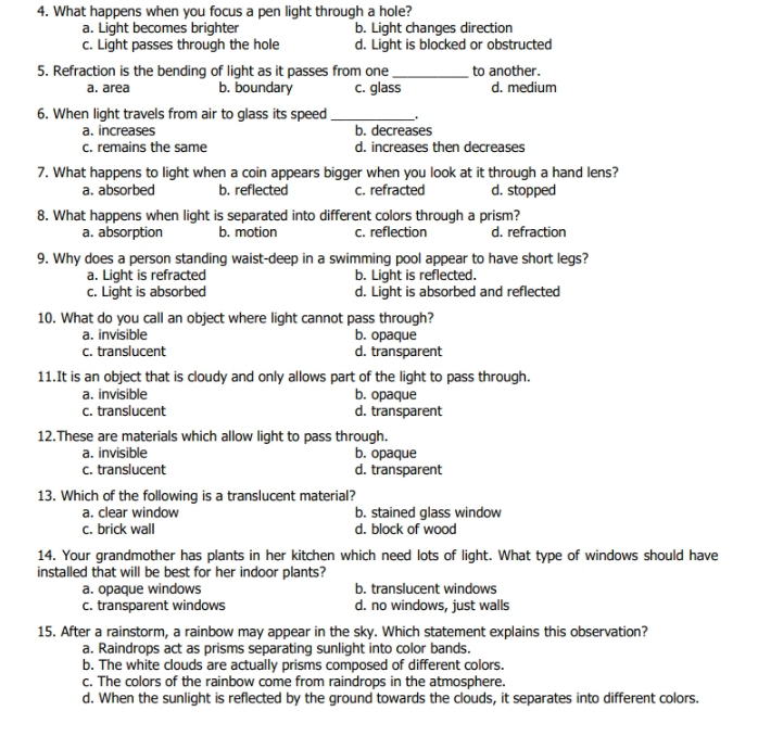 What happens when you focus a pen light through a hole?
a. Light becomes brighter b. Light changes direction
c. Light passes through the hole d. Light is blocked or obstructed
5. Refraction is the bending of light as it passes from one _to another.
a. area b. boundary c. glass d. medium
6. When light travels from air to glass its speed_
a. increases b. decreases
c. remains the same d. increases then decreases
7. What happens to light when a coin appears bigger when you look at it through a hand lens?
a. absorbed b. reflected c. refracted d. stopped
8. What happens when light is separated into different colors through a prism?
a. absorption b. motion c. reflection d. refraction
9. Why does a person standing waist-deep in a swimming pool appear to have short legs?
a. Light is refracted b. Light is reflected.
c. Light is absorbed d. Light is absorbed and reflected
10. What do you call an object where light cannot pass through?
a. invisible b. opaque
c. translucent d. transparent
11.It is an object that is cloudy and only allows part of the light to pass through.
a. invisible b. opaque
c. translucent d. transparent
12.These are materials which allow light to pass through.
a. invisible b. opaque
c. translucent d. transparent
13. Which of the following is a translucent material?
a. clear window b. stained glass window
c. brick wall d. block of wood
14. Your grandmother has plants in her kitchen which need lots of light. What type of windows should have
installed that will be best for her indoor plants?
a. opaque windows b. translucent windows
c. transparent windows d. no windows, just walls
15. After a rainstorm, a rainbow may appear in the sky. Which statement explains this observation?
a. Raindrops act as prisms separating sunlight into color bands.
b. The white clouds are actually prisms composed of different colors.
c. The colors of the rainbow come from raindrops in the atmosphere.
d. When the sunlight is reflected by the ground towards the clouds, it separates into different colors.