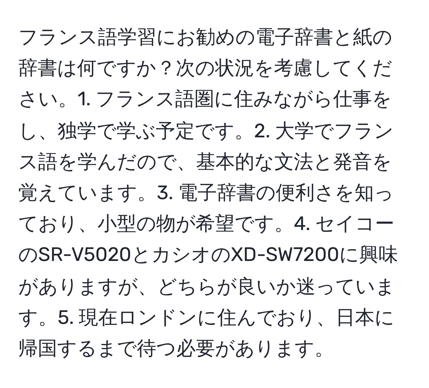 フランス語学習にお勧めの電子辞書と紙の辞書は何ですか？次の状況を考慮してください。1. フランス語圏に住みながら仕事をし、独学で学ぶ予定です。2. 大学でフランス語を学んだので、基本的な文法と発音を覚えています。3. 電子辞書の便利さを知っており、小型の物が希望です。4. セイコーのSR-V5020とカシオのXD-SW7200に興味がありますが、どちらが良いか迷っています。5. 現在ロンドンに住んでおり、日本に帰国するまで待つ必要があります。