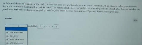 Jeremish has $75 to spend at the mall. He does not have any additional money to spend. Jeremish will purchase a video game that cost
$13 and x number of figurines that cost $10 each. The function f(x)=62-10x models the remaining amount of cash after Jeremiah makes the
purchases. Write the domain, in inequality notation, that best describes the number of figurines Jeremiah can purchase.
Answer
such that □ 0≤ x-x□ 6
All real numbers
All integers
All even numbers
All odd nambers