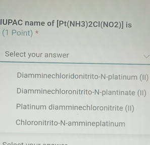 IUPAC name of [Pt(NH3)2Cl(NO2)] is
(1 Point) *
Select your answer
Diamminechloridonitrito-N-platinum (II)
Diamminechloronitrito-N-plantinate (II)
Platinum diamminechloronitrite (II)
Chloronitrito-N-ammineplatinum