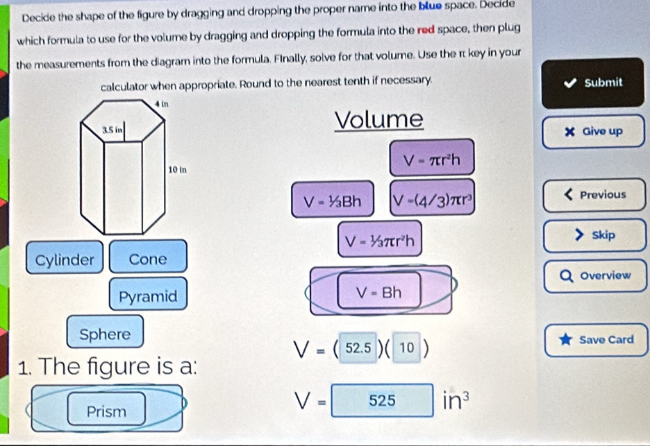 Decide the shape of the figure by dragging and dropping the proper name into the blue space. Decide 
which formula to use for the volume by dragging and dropping the formula into the red space, then plug 
the measurements from the diagram into the formula. Finally, solve for that volume. Use the π key in your 
calculator when appropriate. Round to the nearest tenth if necessary. Submit 
Volume
X Give up
V=π r^2h
V=1/3Bh V=(4/3)π r^3 Previous
V=1/3π r^2h
Skip 
Cylinder Cone 
Overview 
Pyramid
V=Bh
Sphere Save Card
V=(52.5)(10)
1. The figure is a: 
Prism
V=525in^3