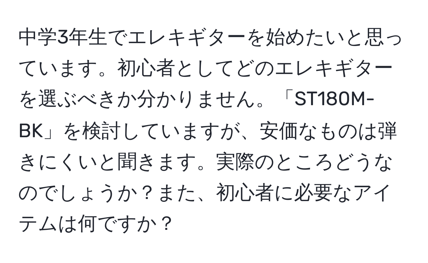 中学3年生でエレキギターを始めたいと思っています。初心者としてどのエレキギターを選ぶべきか分かりません。「ST180M-BK」を検討していますが、安価なものは弾きにくいと聞きます。実際のところどうなのでしょうか？また、初心者に必要なアイテムは何ですか？