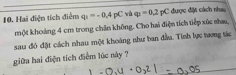 Hai điện tích điểm q_1=-0,4pC và q_2=0,2pC được đặt cách nhau 
một khoảng 4 cm trong chân không. Cho hai điện tích tiếp xúc nhau, 
sau đó đặt cách nhau một khoảng như ban đầu. Tính lực tương tác 
giữa hai điện tích điểm lúc này ?