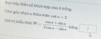 Bạn hãy điển số thích hợp vào ô trống. 
Cho góc nhọn α thỏa mãn: cot alpha =2. 
Giá trị biểu thức M= (cos alpha +sin alpha )/2cos alpha -sin alpha   bằng □