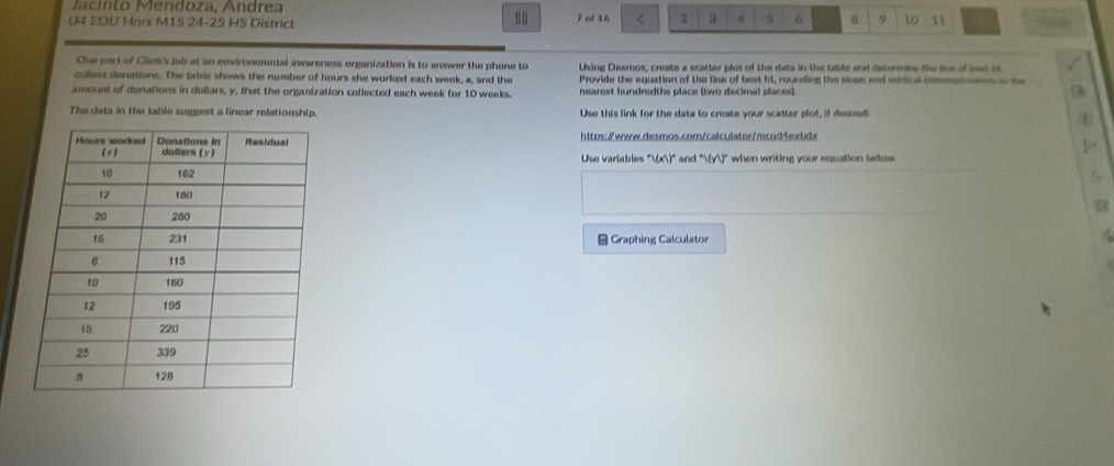nto Mendoza, Andre a 
00 
U4 EOU Hnrs M15 24-25 HS District 7 of 16 < 2 a A 5 6 B 9 to 11
Ohe part of Clare's job at an environemntal awareness organization is to answer the phone to Using Desmos, create a scatter plot of the data in the table and determne the line of mest to 
collect donations. The table shows the number of hours she worked each week, x, and the Provide the equation of the line of best ft, rounding the siose and vertical inmeegs mess a te 
amount of donations in dollars, y, that the organization collected each week for 10 weeks. nearest hundredths place (two decimal places) 
The data in the table sugggest a linear relationship. Use this link for the data to create your scatter plot, if desind 
https://www.desmos.cor/calculator/mcnd4exbdx 
to 
Use variables°V(x))^circ  and WY when writing your equation bekee . 
Graphing Calculator