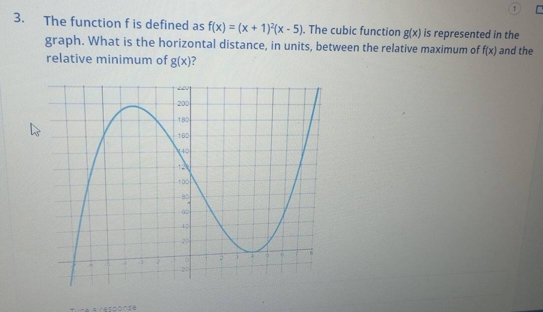 1 
3. The function f is defined as f(x)=(x+1)^2(x-5). The cubic function g(x) is represented in the 
graph. What is the horizontal distance, in units, between the relative maximum of f(x) and the 
relative minimum of g(x) ? 
Tne a résponse