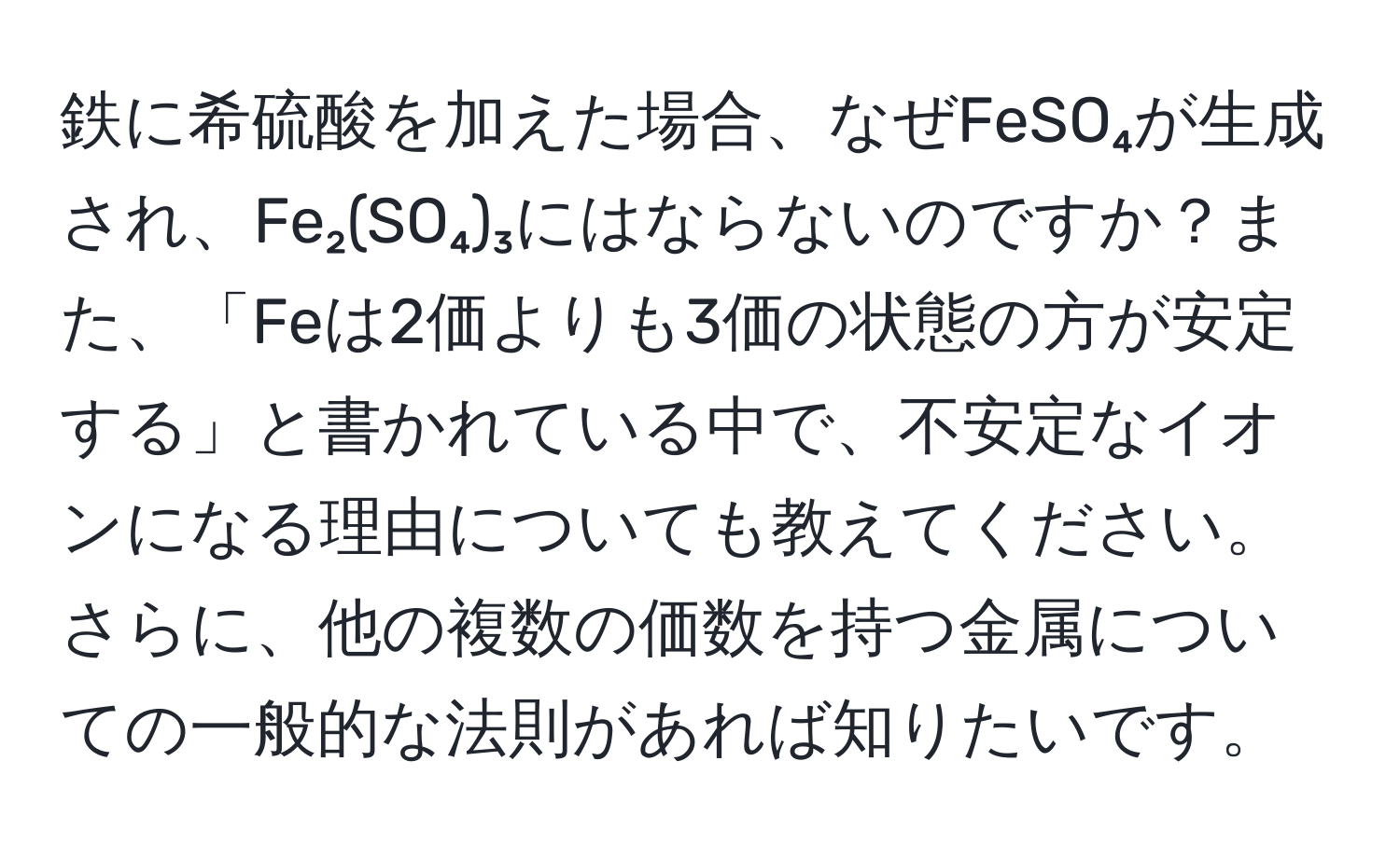 鉄に希硫酸を加えた場合、なぜFeSO₄が生成され、Fe₂(SO₄)₃にはならないのですか？また、「Feは2価よりも3価の状態の方が安定する」と書かれている中で、不安定なイオンになる理由についても教えてください。さらに、他の複数の価数を持つ金属についての一般的な法則があれば知りたいです。