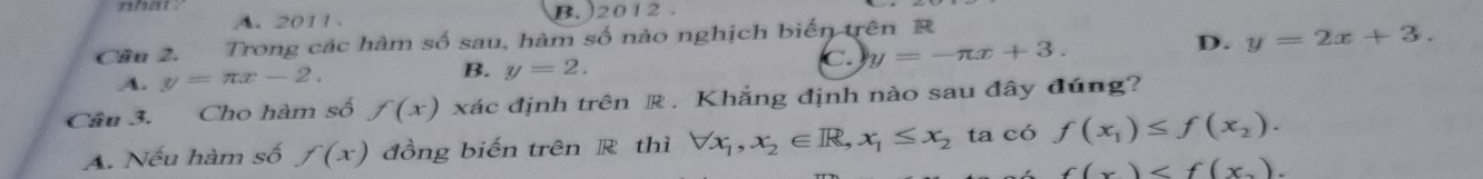 nhat .
A. 2011 B. )2012 .
Cầu 2. Trong các hàm số sau, hàm số nảo nghịch biến trên R
A. y=π x-2. B. y=2. C. y=-π x+3.
D. y=2x+3. 
Câu 3. Cho hàm số f(x) xác định trên R. Khẳng định nào sau đây đúng?
A. Nếu hàm số f(x) đồng biến trên R thì forall x_1, x_2∈ R, x_1≤ x_2 ta có f(x_1)≤ f(x_2).
f(x) .