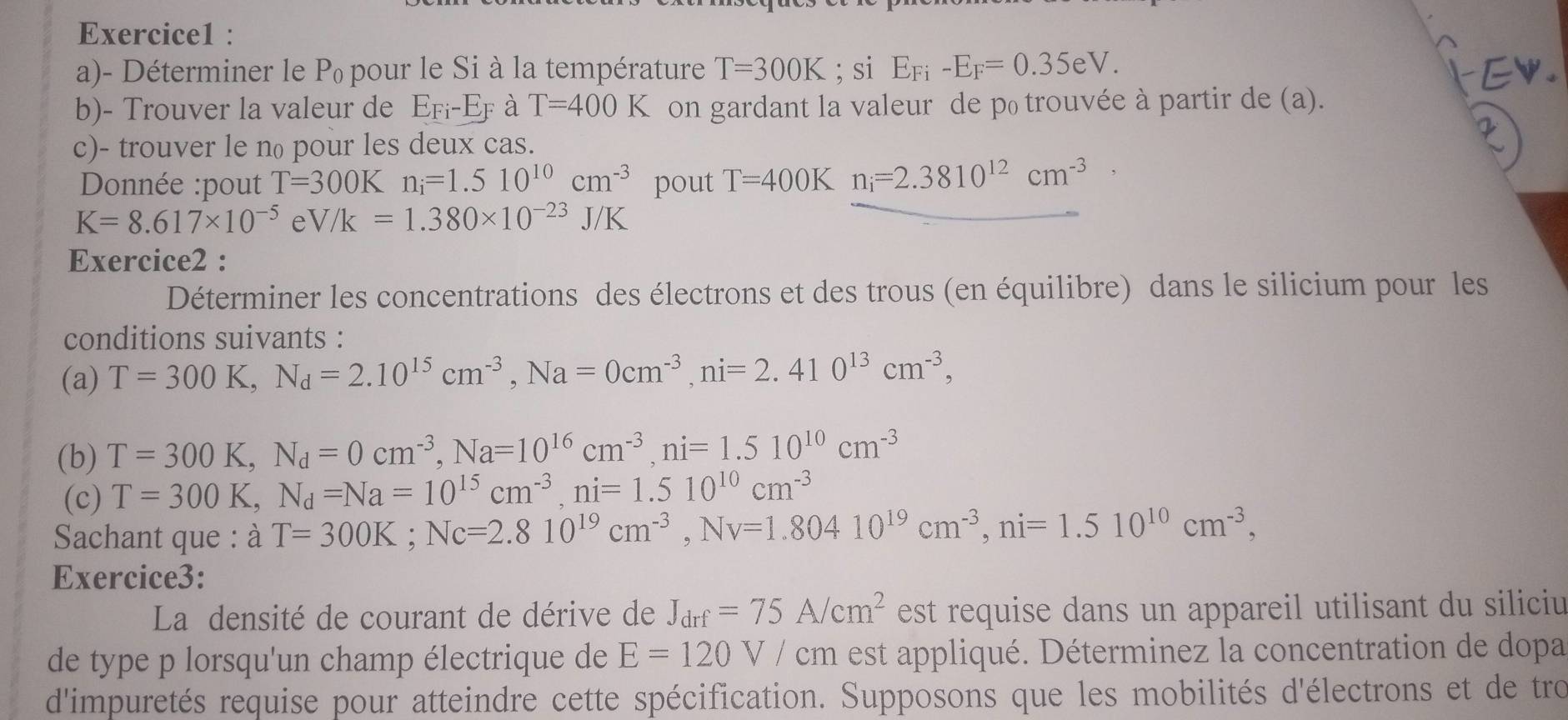 Déterminer le Pœ pour le Si à la température T=300K; si E_Fi-E_F=0.35eV.
b)- Trouver la valeur de E_Fi-E_F à T=400K on gardant la valeur de p₀ trouvée à partir de (a).
c)- trouver le n pour les deux cas.
Donnée :pout T=300K n_i=1.510^(10)cm^(-3) pout T=400K n_i=2.3810^(12)cm^(-3)
K=8.617* 10^(-5) e V/K=1.380* 10^(-23)J/K
Exercice2 :
Déterminer les concentrations des électrons et des trous (en équilibre) dans le silicium pour les
conditions suivants :
(a) T=300K,N_d=2.10^(15)cm^(-3),Na=0cm^(-3),ni=2.410^(13)cm^(-3),
(b) T=300K,N_d=0cm^(-3),Na=10^(16)cm^(-3),ni=1.510^(10)cm^(-3)
(c) T=300K,N_d=Na=10^(15)cm^(-3),ni=1.510^(10)cm^(-3)
Sachant que : dot aT=300K;Nc=2.810^(19)cm^(-3),Nv=1.80410^(19)cm^(-3),ni=1.510^(10)cm^(-3),
Exercice3:
La densité de courant de dérive de J_drf=75A/cm^2 est requise dans un appareil utilisant du siliciu
de type p lorsqu'un champ électrique de E=120V/cm est appliqué. Déterminez la concentration de dopa
d'impuretés requise pour atteindre cette spécification. Supposons que les mobilités d'électrons et de tro