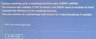 During a washing cycle, a washing machine uses 1184W ' usefully. 
The machine also radiates 273W of sound, and 340W more is wasted as heat. 
Calculate the efficiency of the washing machine. 
Give your answer as a percentage and round it to 2 decimal places if needed. 
Add any workings here 
Get a hint