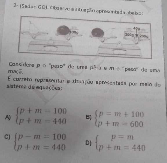 2- (Seduc-GO). Observe a situação apresentada abaixo:
Considere p o “peso” de uma pêra e m o “peso” de uma
maçã.
É correto representar a situação apresentada por meio do
sistema de equações:
A) beginarrayl p+m=100 p+m=440endarray. B) beginarrayl p=m+100 p+m=600endarray.
C) beginarrayl p-m=100 p+m=440endarray.
D) beginarrayl p=m p+m=440endarray.