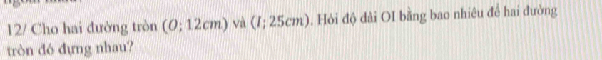 12/ Cho hai đường tròn (0; 12cm) và (/; 25cm). Hỏi độ dài OI bằng bao nhiêu để hai đường 
tròn đó đựng nhau?