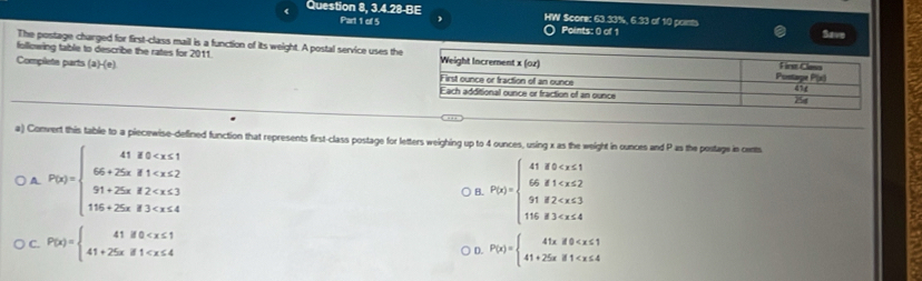 Question 8,3.4.28-BE HW Score: 63.33%, 6.33 of 10 points
Part 1 of 5 Points: 0 of 1 Save
The postage charged for first-class mail is a function of its weight. A postal service uses th
following table to describe the rates for 2011
Complete parts (a)-(e) 
a) Convert this table to a piecewise-defined function that represents first-class postage for letters weighing up to 4 ounces, using x as the weight in ounces and P as the postage in cents
A P(x)=beginarrayl 41,8,-x<1 66,25x,81
) B. P(x)=beginarrayl 41fx)=beginarrayl 41if0 <2 91
C. P(x)=beginarrayl 41if0 ○ D. P(x)=beginarrayl 41xif0