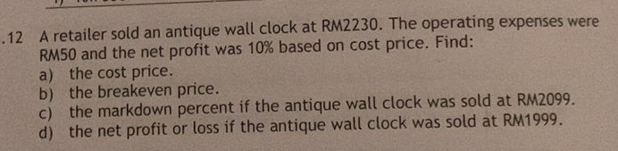 .12 A retailer sold an antique wall clock at RM2230. The operating expenses were
RM50 and the net profit was 10% based on cost price. Find: 
a) the cost price. 
b) the breakeven price. 
c) the markdown percent if the antique wall clock was sold at RM2099. 
d) the net profit or loss if the antique wall clock was sold at RM1999.