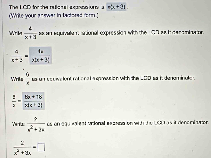 The LCD for the rational expressions is x(x+3). 
(Write your answer in factored form.) 
Write  4/x+3  as an equivalent rational expression with the LCD as it denominator.
 4/x+3 = 4x/x(x+3) 
Write  6/x  as an equivalent rational expression with the LCD as it denominator.
 6/x = (6x+18)/x(x+3) 
Write  2/x^2+3x  as an equivalent rational expression with the LCD as it denominator.
 2/x^2+3x =□