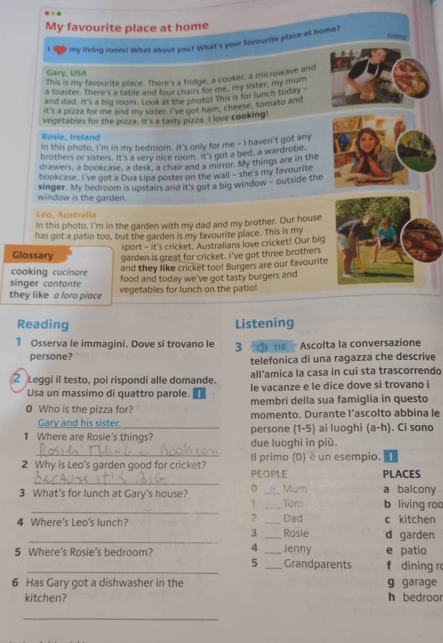 My favourite place at home
Ivana
my living room! What about you? What's your favourite place at home?
Gary, USA
This is my favourite place. There's a fridge, a cooker, a microwave and
a toaster. There's a table and four chairs for me, my sister, my mum
and dad, It's a big room. Look at the photo! This is for lunch today -
it's a pizza for me and my sister. I've got ham, cheese, tomato and
vegetables for the pizza. It's a tasty pizza. I love cooking!
Rosie. Ireland
In this photo, I'm in my bedroom. It's only for me - I haven't got any
brothers or sisters. It's a very nice room. It's got a bed, a wardrobe,
drawers, a bookcase, a desk, a chair and a mirror. My things are in the
bookcase. I've got a Dua Lipa poster on the wall - she's my favourite
singer. My bedroom is upstairs and it's got a big window - outside the
window is the garden.
Leo, Australia
In this photo, I'm in the garden with my dad and my brother. Our house
has got a patio too, but the garden is my favourite place. This is my
sport - it's cricket. Australians love cricket! Our big
Glossary garden is great for cricket. I've got three brothers
cooking cucinare
and they like cricket too! Burgers are our favourite
singer cantante food and today we've got tasty burgers and
they like a loro piace vegetables for lunch on the patio!
Reading Listening
1 Osserva le immagini. Dove si trovano le 3 ○ 118  Ascolta la conversazione
persone?
telefonica di una ragazza che descrive
2 Leggi il testo, poi rispondi alle domande. all'amica la casa in cui sta trascorrendo
Usa un massimo di quattro parole. le vacanze e le dice dove si trovano i
0 Who is the pizza for? membri della sua famiglia in questo
Gary and his sister. momento. Durante l’ascolto abbina le
1 Where are Rosie's things? persone (1-5) ai luoghi (a-h). Ci sono
due luoghi in più.
_Il primo (0) è un esempio. |
_
2 Why is Leo's garden good for cricket? PEOPLE
PLACES
3 What's for lunch at Gary's house? 0 _Mum a balcony
_
1 _Tom b living roo
2
4 Where's Leo's lunch? _Dad c kitchen
_
3 _Rosie d garden
4 Jenny
5 Where's Rosie's bedroom? __f dining r e patio
5 Grandparents
6 Has Gary got a dishwasher in the g garage
kitchen? h bedroor
_