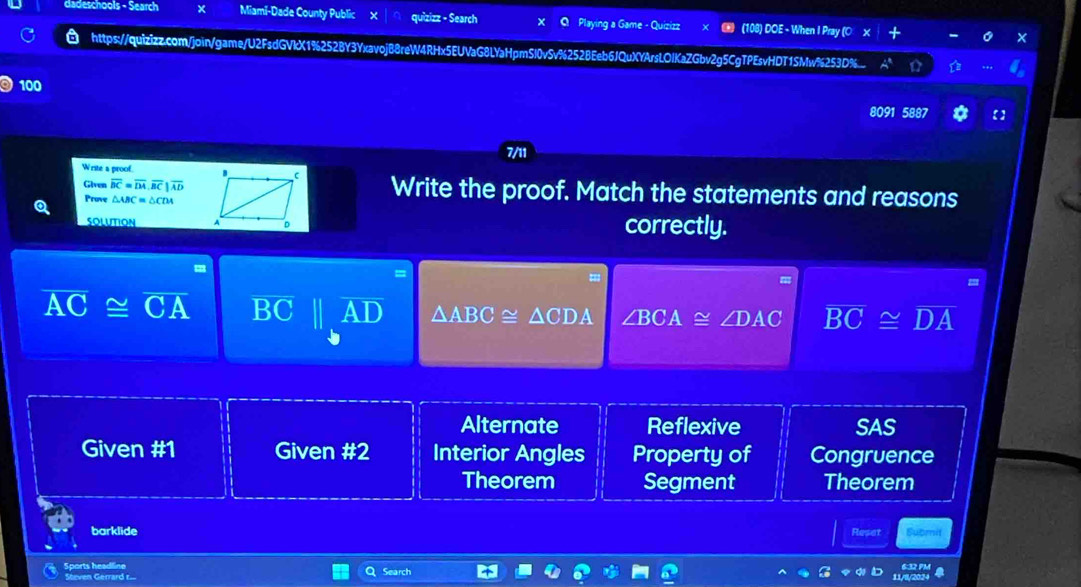 dadeschools - Search x Miami-Dade County Public quizizz - Search x Q Playing a Game - Quizizz (108) DOE - When I Pray (O X
a
https://quizizz.com/join/game/U2FsdGVkX1%252BY3YxavojB8reW4RHx5EUVaG8LYaHpmSl0vSv%252BEeb6JQuXYArsLOlKaZGbv2g5CgTPEsvHDT1SMw%253D%.... ☆
100
8091 588
7/11
Write a proof. Write the proof. Match the statements and reasons
Given overline BC=overline DA, overline BC|overline AD
Prove △ ABC=△ CDA
SOLUTION correctly.
=
overline AC≌ overline CA BC
△ ABC≌ △ CDA ∠ BCA≌ ∠ DAC overline BC≌ overline DA
Alternate Reflexive SAS
Given #1 Given #2 Interior Angles Property of Congruence
Theorem Segment Theorem
barklide Reset Submit
Sports headline Search
Steven Gerrard r...