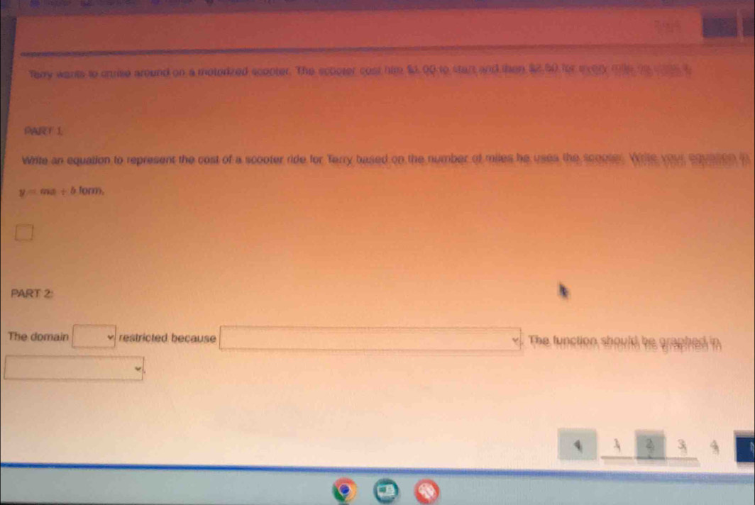 Tay wants to crrise around on a motodized scopter. The scpoter cost him $0,00 to start and then $2,50 for tvery mile to w t 
Write an equation to represent the cost of a scooter ride for Terry based on the number of miles he uses the scooter. Write your equeton in
y=mx+blom
□ 
PART 2: 
The domain □ restricted because □ The function should be graphed in 
□ 
□ _  □ _ 23