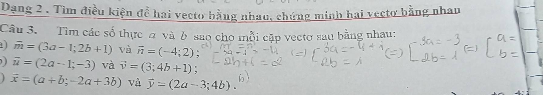 Dạng 2 . Tìm điều kiện để hai vecto bằng nhau, chứng minh hai vectơ bằng nhau 
Câu 3. Tìm các số thực a và b sao cho mỗi cặp vectơ sau bằng nhau: 
a) vector m=(3a-1;2b+1) và vector n=(-4;2) :
overline u=(2a-1;-3) và vector v=(3;4b+1)
j overline x=(a+b;-2a+3b) và vector y=(2a-3;4b)