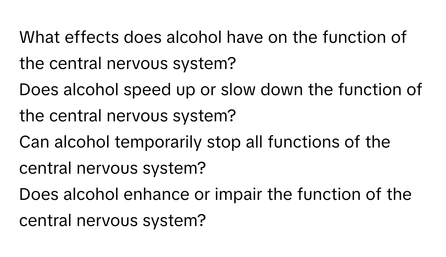 What effects does alcohol have on the function of the central nervous system? 
Does alcohol speed up or slow down the function of the central nervous system? 
Can alcohol temporarily stop all functions of the central nervous system? 
Does alcohol enhance or impair the function of the central nervous system?