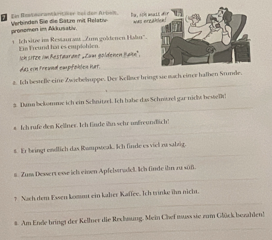 Ein Restaurantäritiker bei der Arbeit. Du, ich m 
Verbinden Sie die Sätze mit Relativ 
pronomen im Akkusativ. was erz 
Ich sitze im Restaurant „Zum goldenen Hahn“. 
Ein Freund hat es empfohlen. 
Ich sitze im Restaurant „Zum goldenen Hahn, 
das ein preund empfohlen hat._ 
_ 
2 Ich bestelle eine Zwiebelsuppe. Der Kellner bringt sie nach einer halben Stunde. 
_ 
3. Dann bekomme ich ein Schnitzel. Ich habe das Schnitzel gar nicht bestellt! 
_ 
_ 
€ Ich rufe den Kellner. Ich finde ihn sehr unfreundlich! 
_ 
§ Er bringt endlich das Rumpsteak. Ich finde es vicl zu salzig. 
_ 
€ Zum Dessert esse ich einen Apfelstrudel. Ich finde ihn zu süß. 
_ 
7 Nach dem Essen kommt ein kalter Kaffee. Ich trinke ihn nicht. 
_ 
# Am Ende bringt der Kellner die Rechnung. Mein Chef muss sie zum Glück bezahlen!