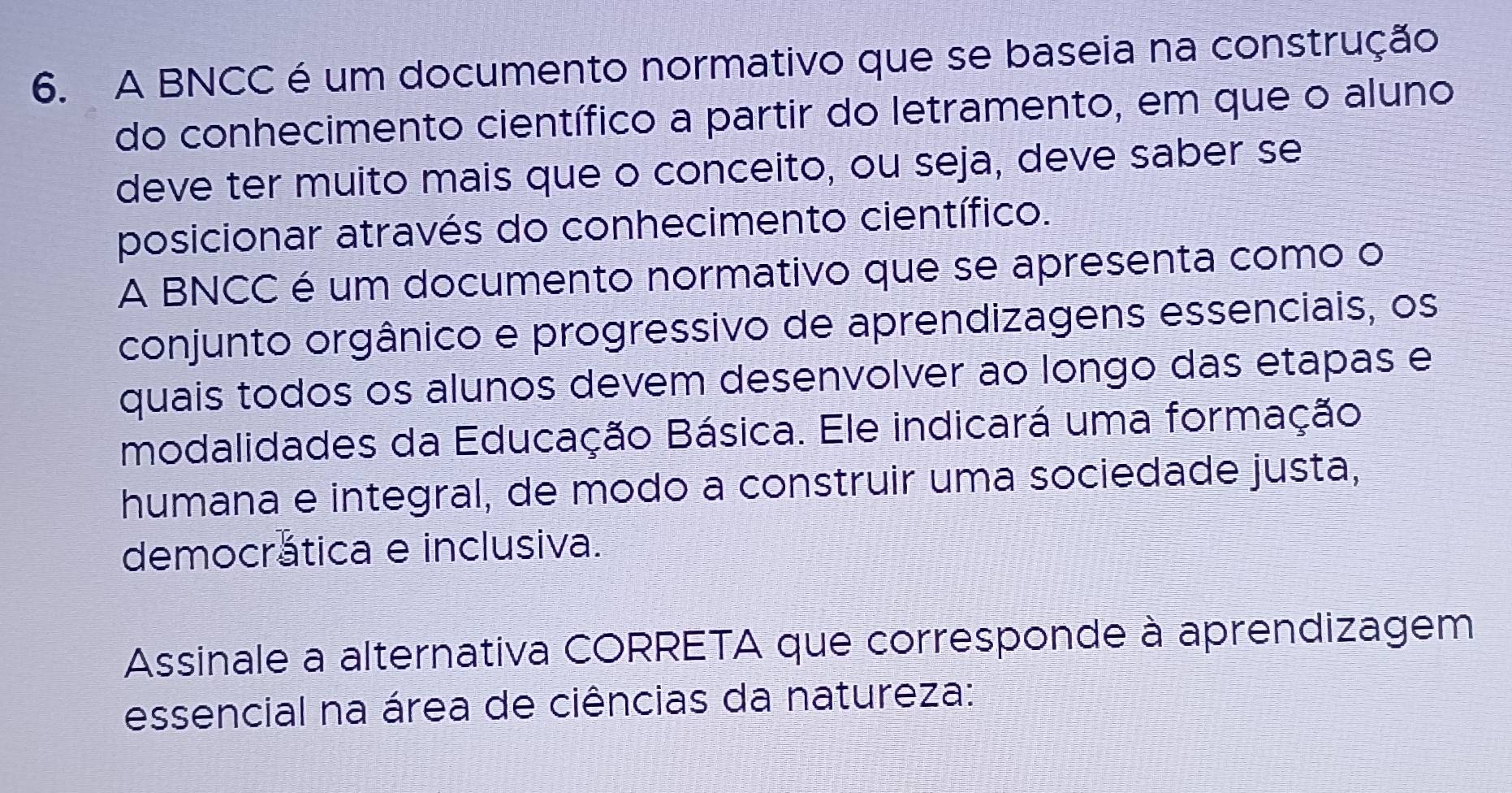 A BNCC é um documento normativo que se baseia na construção 
do conhecimento científico a partir do letramento, em que o aluno 
deve ter muito mais que o conceito, ou seja, deve saber se 
posicionar através do conhecimento científico. 
A BNCC é um documento normativo que se apresenta como o 
conjunto orgânico e progressivo de aprendizagens essenciais, os 
quais todos os alunos devem desenvolver ao longo das etapas e 
modalidades da Educação Básica. Ele indicará uma formação 
humana e integral, de modo a construir uma sociedade justa, 
democrática e inclusiva. 
Assinale a alternativa CORRETA que corresponde à aprendizagem 
essencial na área de ciências da natureza: