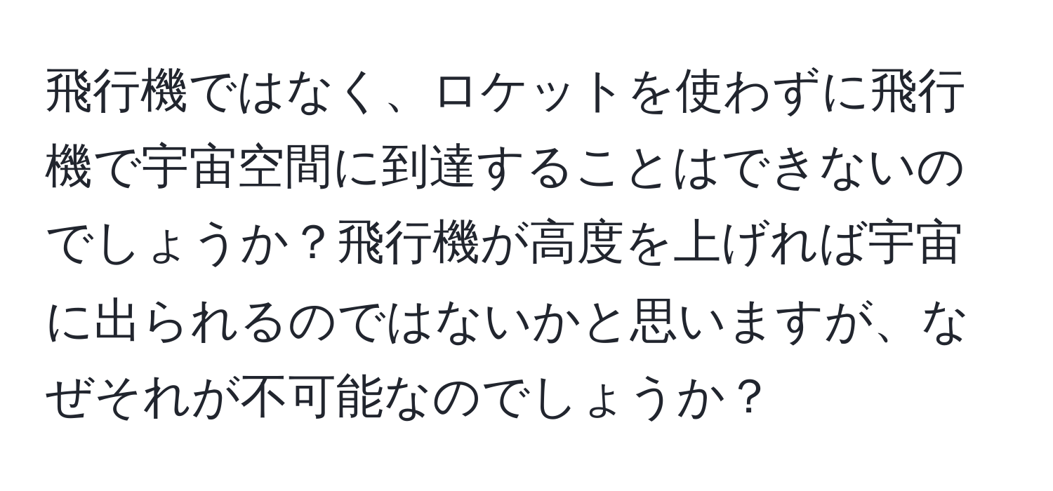 飛行機ではなく、ロケットを使わずに飛行機で宇宙空間に到達することはできないのでしょうか？飛行機が高度を上げれば宇宙に出られるのではないかと思いますが、なぜそれが不可能なのでしょうか？