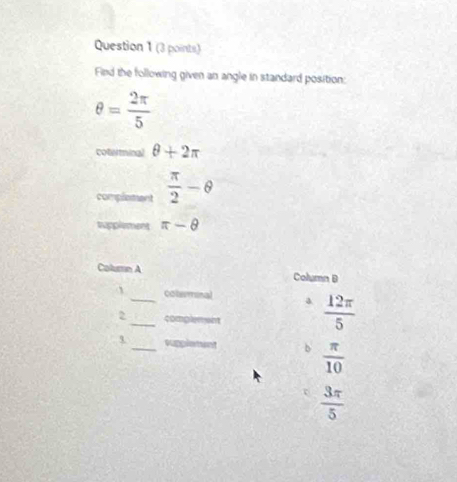 Find the following given an angle in standard position:
θ = 2π /5 
coterminal θ +2π
complement  π /2 -θ
tupplement π -θ
Column A Column B
colemnal a
2 __complement  12π /5 
_suppletant
 π /10 
 3π /5 