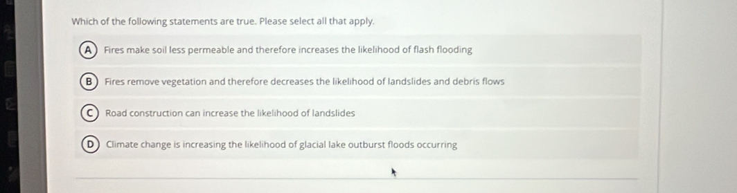 Which of the following statements are true. Please select all that apply.
A Fires make soil less permeable and therefore increases the likelihood of flash flooding
B) Fires remove vegetation and therefore decreases the likelihood of landslides and debris flows
C Road construction can increase the likelihood of landslides
D Climate change is increasing the likelihood of glacial lake outburst floods occurring