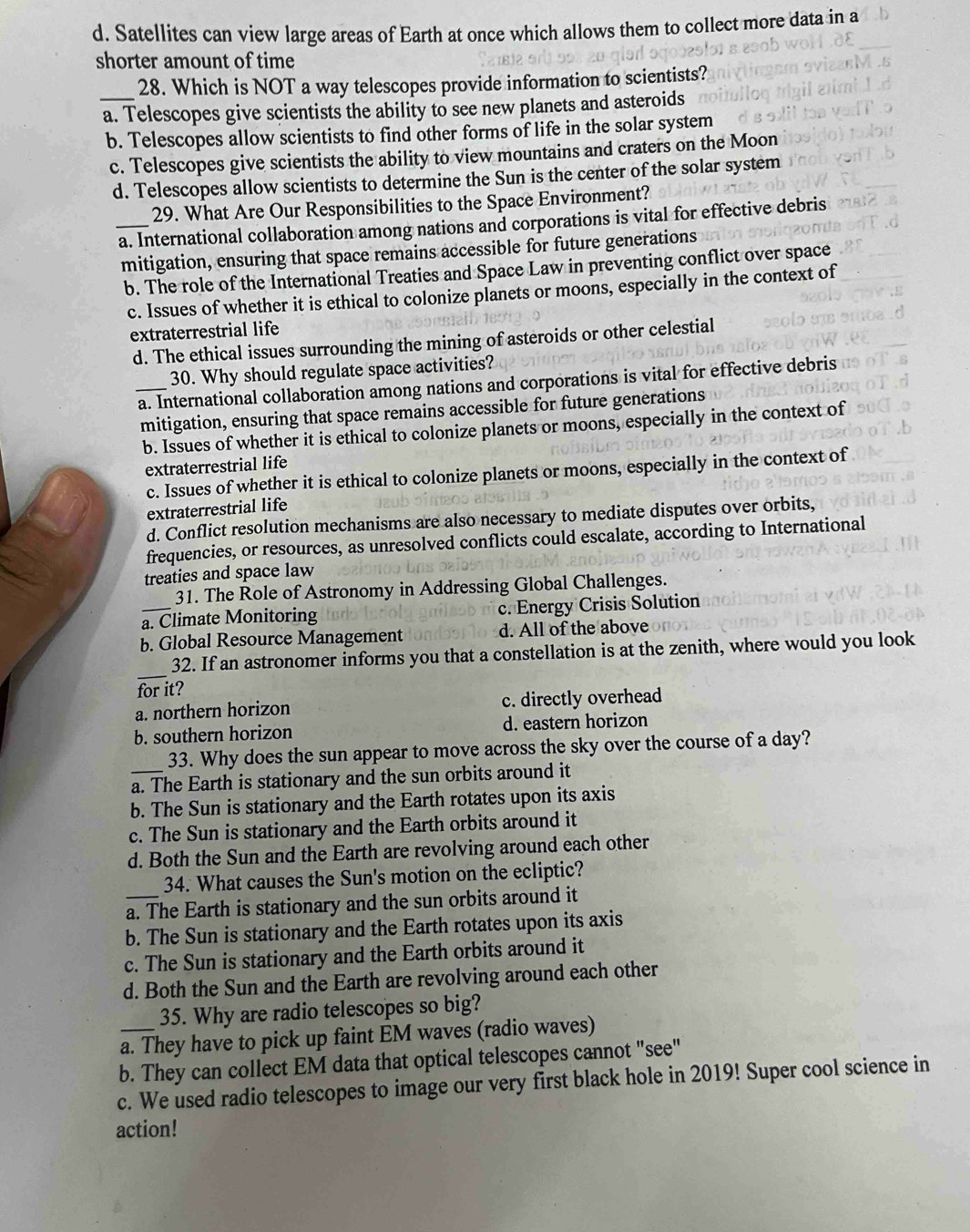 d. Satellites can view large areas of Earth at once which allows them to collect more data in a
shorter amount of time
_
28. Which is NOT a way telescopes provide information to scientists?
a. Telescopes give scientists the ability to see new planets and asteroids
b. Telescopes allow scientists to find other forms of life in the solar system
c. Telescopes give scientists the ability to view mountains and craters on the Moon
d. Telescopes allow scientists to determine the Sun is the center of the solar system
29. What Are Our Responsibilities to the Space Environment?
_a. International collaboration among nations and corporations is vital for effective debris
mitigation, ensuring that space remains accessible for future generations
b. The role of the International Treaties and Space Law in preventing conflict over space
c. Issues of whether it is ethical to colonize planets or moons, especially in the context of
extraterrestrial life
d. The ethical issues surrounding the mining of asteroids or other celestial
30. Why should regulate space activities?
_a. International collaboration among nations and corporations is vital for effective debris
mitigation, ensuring that space remains accessible for future generations
b. Issues of whether it is ethical to colonize planets or moons, especially in the context of
extraterrestrial life
c. Issues of whether it is ethical to colonize planets or moons, especially in the context of
extraterrestrial life
d. Conflict resolution mechanisms are also necessary to mediate disputes over orbits,
frequencies, or resources, as unresolved conflicts could escalate, according to International
treaties and space law
31. The Role of Astronomy in Addressing Global Challenges.
a. Climate Monitoring c. Energy Crisis Solution
b. Global Resource Management d. All of the above
_
32. If an astronomer informs you that a constellation is at the zenith, where would you look
for it?
a. northern horizon c. directly overhead
b. southern horizon d. eastern horizon
33. Why does the sun appear to move across the sky over the course of a day?
_a. The Earth is stationary and the sun orbits around it
b. The Sun is stationary and the Earth rotates upon its axis
c. The Sun is stationary and the Earth orbits around it
d. Both the Sun and the Earth are revolving around each other
34. What causes the Sun's motion on the ecliptic?
_a. The Earth is stationary and the sun orbits around it
b. The Sun is stationary and the Earth rotates upon its axis
c. The Sun is stationary and the Earth orbits around it
d. Both the Sun and the Earth are revolving around each other
35. Why are radio telescopes so big?
a. They have to pick up faint EM waves (radio waves)
b. They can collect EM data that optical telescopes cannot "see"
c. We used radio telescopes to image our very first black hole in 2019! Super cool science in
action!
