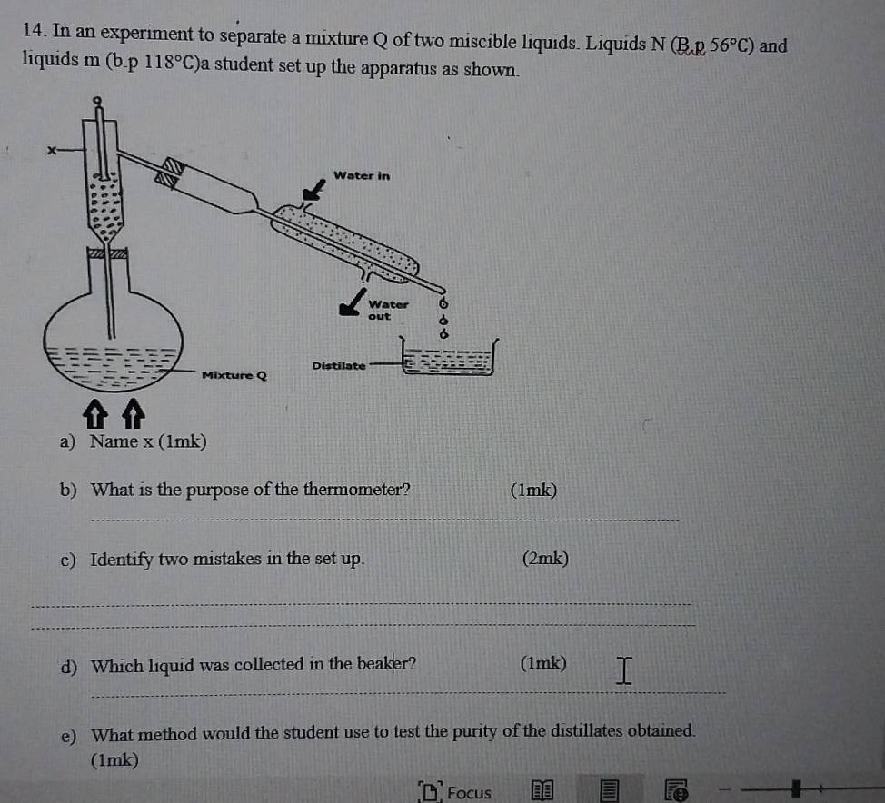 In an experiment to separate a mixture Q of two miscible liquids. Liquids N(B,p56°C) and 
liquids m (b.p118°C) a student set up the apparatus as shown. 
b) What is the purpose of the thermometer? (1mk) 
_ 
c) Identify two mistakes in the set up. (2mk) 
_ 
_ 
d) Which liquid was collected in the beaker? (1mk) 
_ 
e) What method would the student use to test the purity of the distillates obtained. 
(1mk) 
Focus