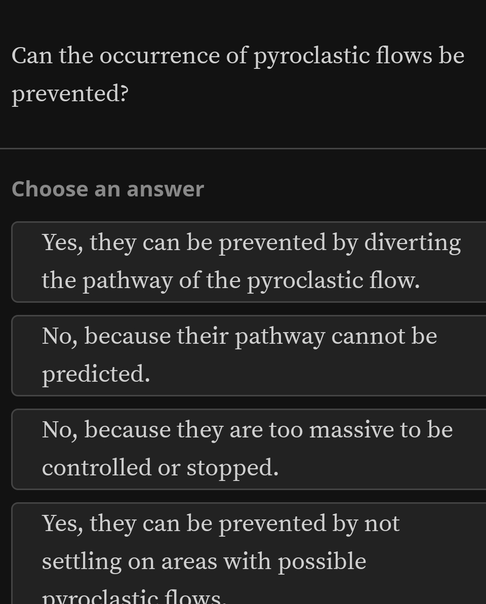 Can the occurrence of pyroclastic flows be
prevented?
Choose an answer
Yes, they can be prevented by diverting
the pathway of the pyroclastic flow.
No, because their pathway cannot be
predicted.
No, because they are too massive to be
controlled or stopped.
Yes, they can be prevented by not
settling on areas with possible
pyroclastic flows