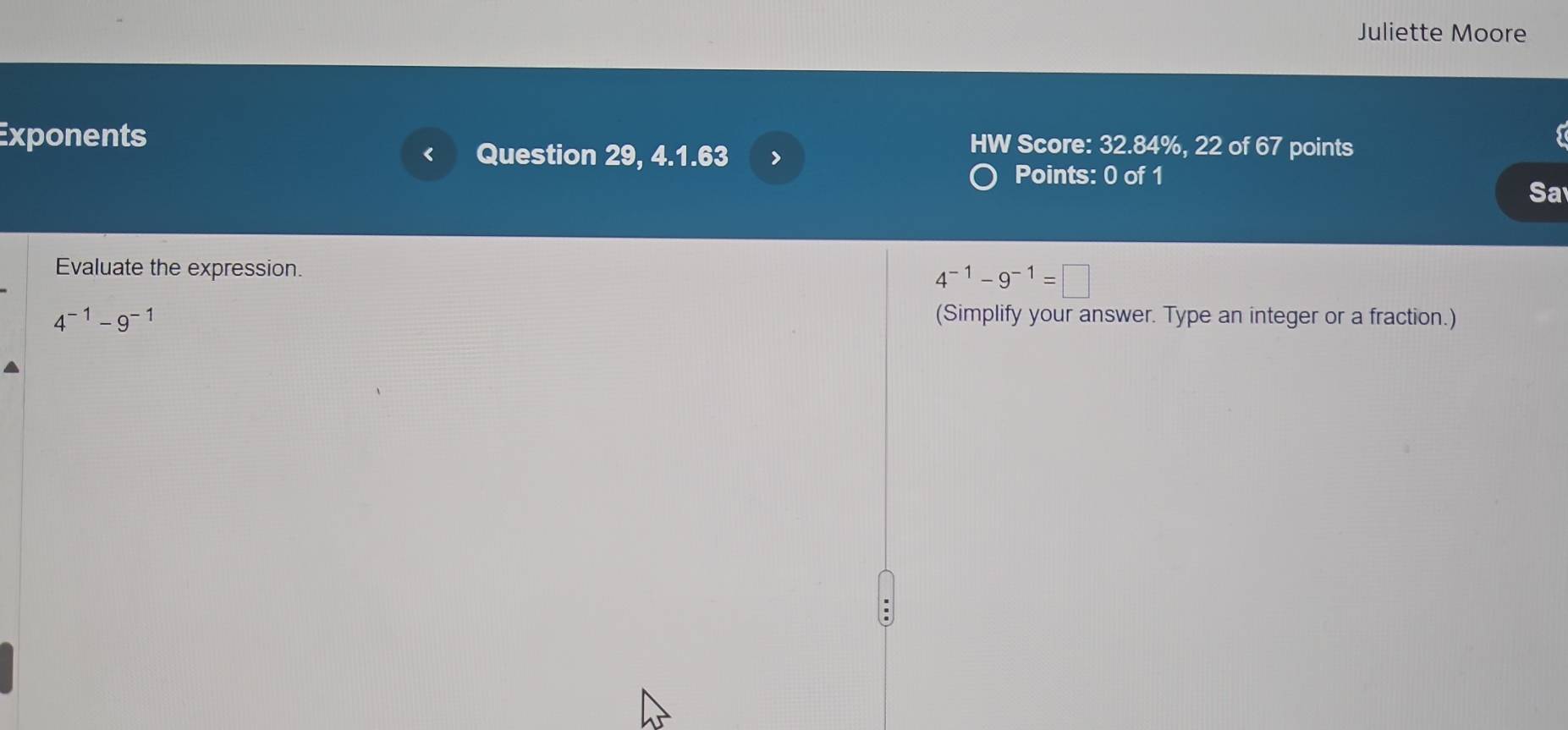 Juliette Moore 
Exponents HW Score: 32.84%, 22 of 67 points 
Question 29, 4.1.63 > 
Points: 0 of 1 
Sa 
Evaluate the expression.
4^(-1)-9^(-1)=□
4^(-1)-9^(-1) (Simplify your answer. Type an integer or a fraction.)