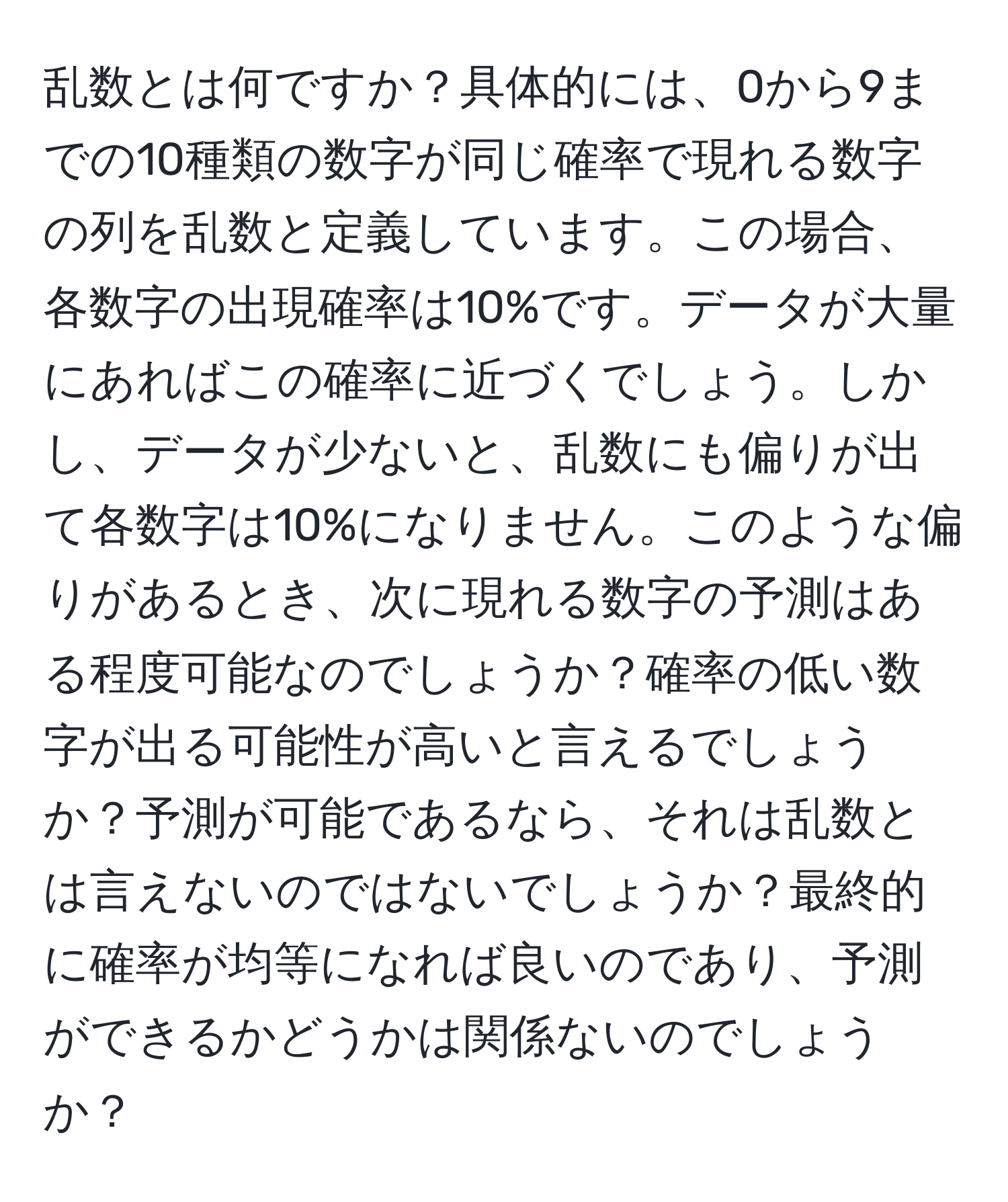 乱数とは何ですか？具体的には、0から9までの10種類の数字が同じ確率で現れる数字の列を乱数と定義しています。この場合、各数字の出現確率は10%です。データが大量にあればこの確率に近づくでしょう。しかし、データが少ないと、乱数にも偏りが出て各数字は10%になりません。このような偏りがあるとき、次に現れる数字の予測はある程度可能なのでしょうか？確率の低い数字が出る可能性が高いと言えるでしょうか？予測が可能であるなら、それは乱数とは言えないのではないでしょうか？最終的に確率が均等になれば良いのであり、予測ができるかどうかは関係ないのでしょうか？